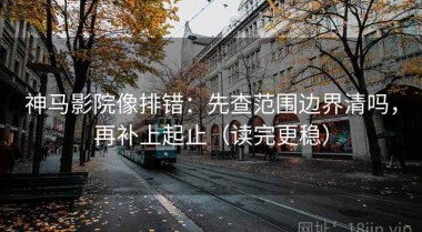 神马影院像排错：先查范围边界清吗，再补上起止（读完更稳）
