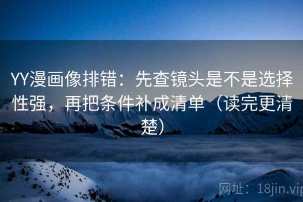 YY漫画像排错：先查镜头是不是选择性强，再把条件补成清单（读完更清楚）