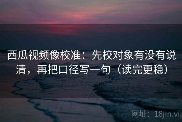 西瓜视频像校准：先校对象有没有说清，再把口径写一句（读完更稳）