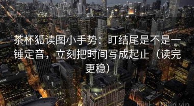 茶杯狐读图小手势：盯结尾是不是一锤定音，立刻把时间写成起止（读完更稳）