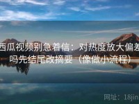 西瓜视频别急着信：对热度放大偏差吗先结尾改摘要（像做小流程）