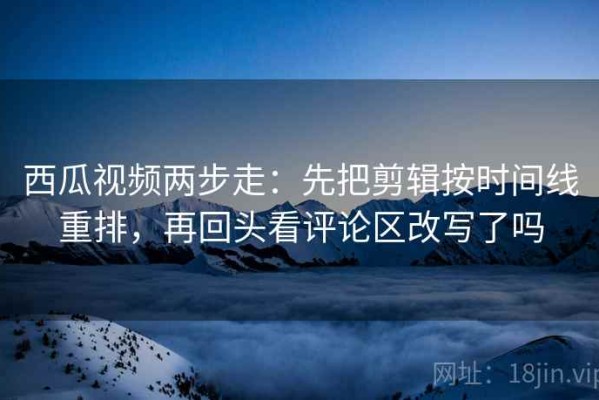 西瓜视频两步走：先把剪辑按时间线重排，再回头看评论区改写了吗