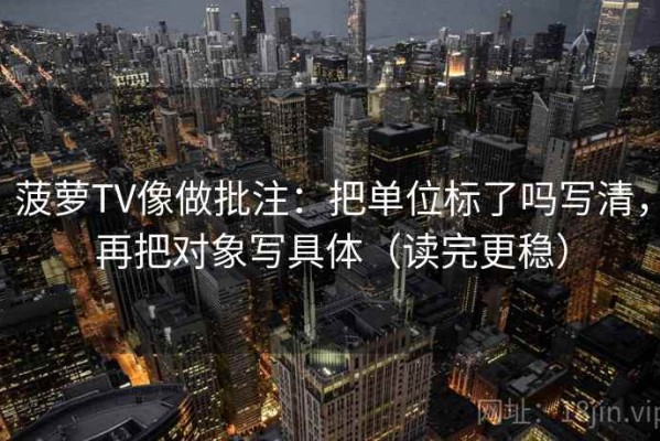 菠萝TV像做批注：把单位标了吗写清，再把对象写具体（读完更稳）