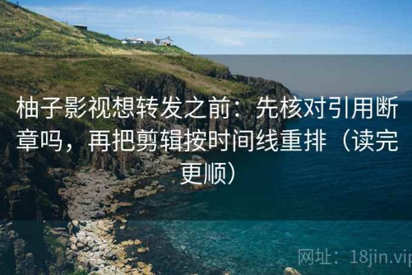 柚子影视想转发之前：先核对引用断章吗，再把剪辑按时间线重排（读完更顺）