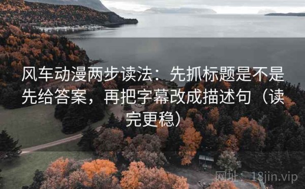 风车动漫两步读法：先抓标题是不是先给答案，再把字幕改成描述句（读完更稳）