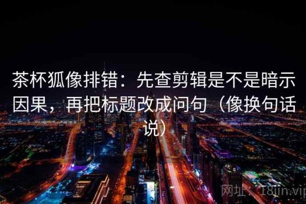 茶杯狐像排错：先查剪辑是不是暗示因果，再把标题改成问句（像换句话说）