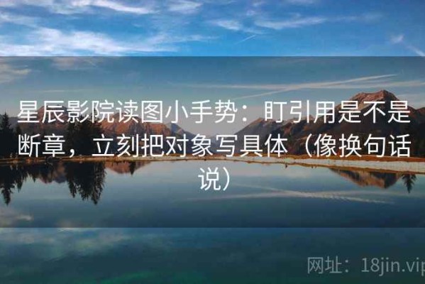 星辰影院读图小手势：盯引用是不是断章，立刻把对象写具体（像换句话说）