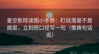 星空影院读图小手势：盯段落是不是跳层，立刻把口径写一句（像换句话说）
