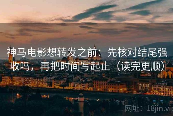 神马电影想转发之前：先核对结尾强收吗，再把时间写起止（读完更顺）