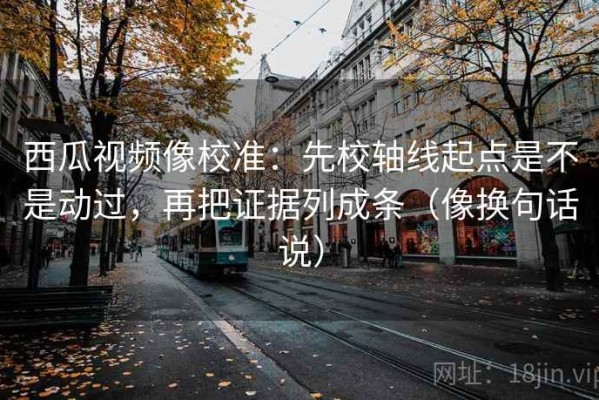 西瓜视频像校准：先校轴线起点是不是动过，再把证据列成条（像换句话说）