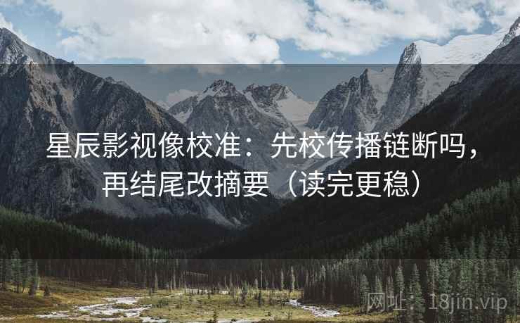 星辰影视像校准：先校传播链断吗，再结尾改摘要（读完更稳）