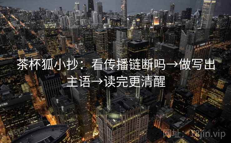 茶杯狐小抄：看传播链断吗→做写出主语→读完更清醒