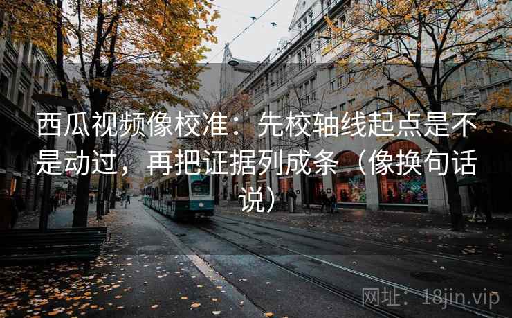 西瓜视频像校准：先校轴线起点是不是动过，再把证据列成条（像换句话说）