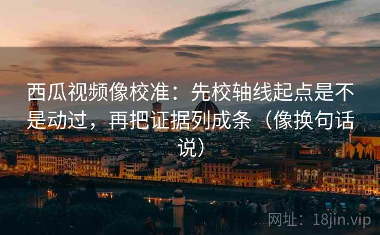 西瓜视频像校准：先校轴线起点是不是动过，再把证据列成条（像换句话说）