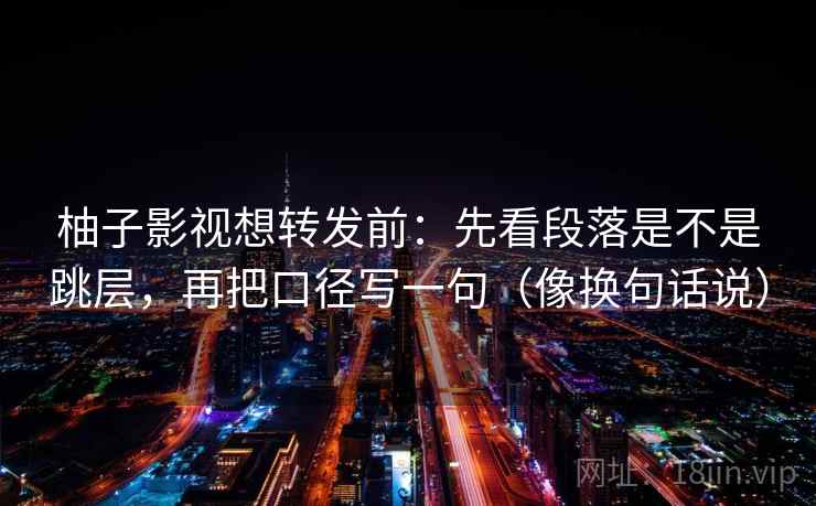 柚子影视想转发前：先看段落是不是跳层，再把口径写一句（像换句话说）