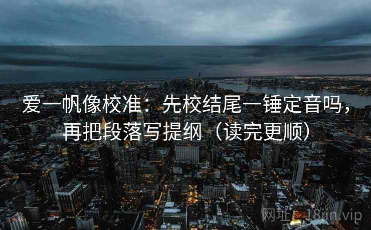 爱一帆像校准：先校结尾一锤定音吗，再把段落写提纲（读完更顺）