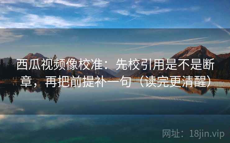 西瓜视频像校准:先校引用是不是断章,再把前提补一句(读完更清醒) 西瓜视频像校准:先校引用是不是断章,再把前提补一句(读完更清醒)
