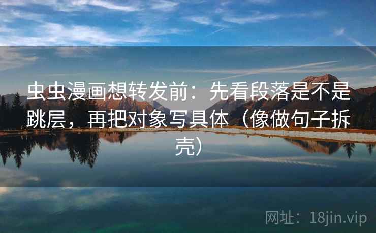 虫虫漫画想转发前:先看段落是不是跳层,再把对象写具体(像做句子拆壳) 虫虫漫画想转发前:先看段落是不是跳层,再把对象写具体(像做句子拆壳)
