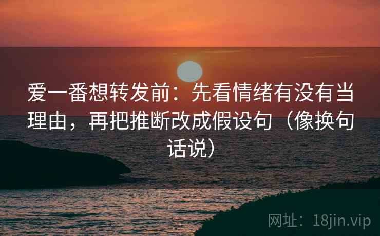 爱一番想转发前:先看情绪有没有当理由,再把推断改成假设句(像换句话说) 爱一番想转发前:先看情绪有没有当理由,再把推断改成假设句(像换句话说)