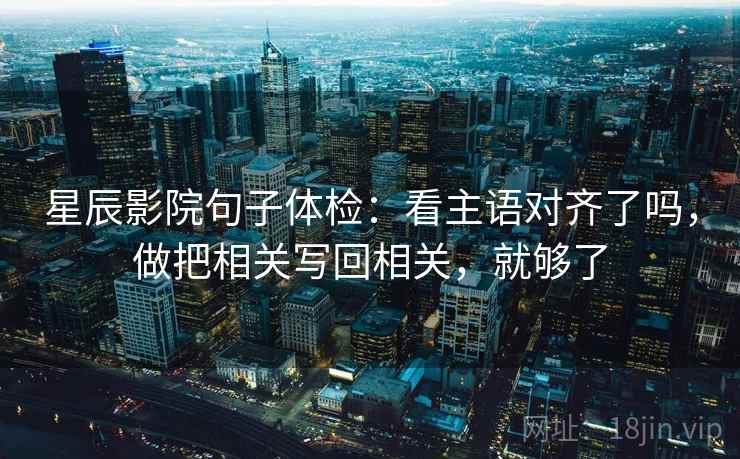 星辰影院句子体检:看主语对齐了吗,做把相关写回相关,就够了 星辰影院句子体检:看主语对齐了吗,做把相关写回相关,就够了