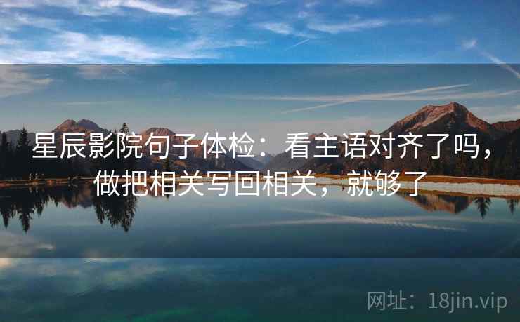 星辰影院句子体检:看主语对齐了吗,做把相关写回相关,就够了 星辰影院句子体检:看主语对齐了吗,做把相关写回相关,就够了