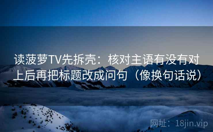 读菠萝TV先拆壳:核对主语有没有对上后再把标题改成问句(像换句话说) 读菠萝TV先拆壳:核对主语有没有对上后再把标题改成问句(像换句话说)