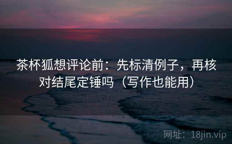 茶杯狐想评论前:先标清例子,再核对结尾定锤吗(写作也能用) 茶杯狐想评论前:先标清例子,再核对结尾定锤吗(写作也能用)