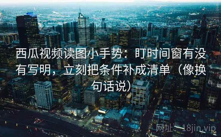 西瓜视频读图小手势:盯时间窗有没有写明,立刻把条件补成清单(像换句话说) 西瓜视频读图小手势:盯时间窗有没有写明,立刻把条件补成清单(像换句话说)