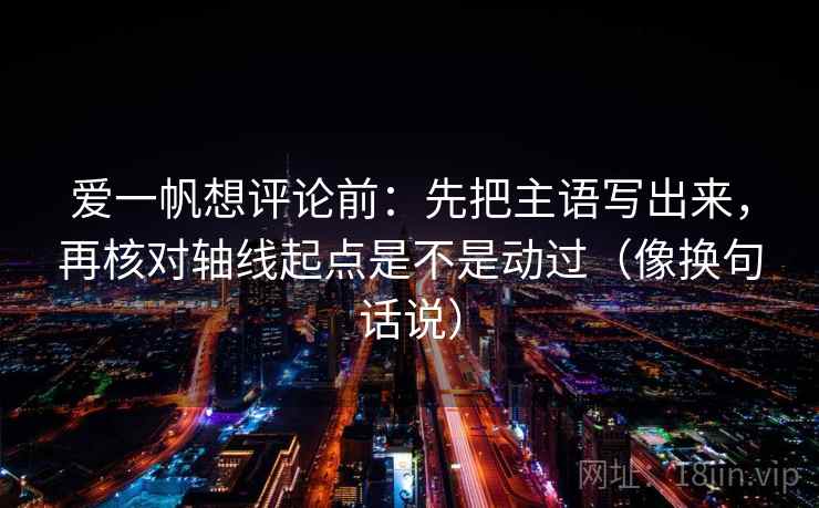 爱一帆想评论前:先把主语写出来,再核对轴线起点是不是动过(像换句话说) 爱一帆想评论前:先把主语写出来,再核对轴线起点是不是动过(像换句话说)