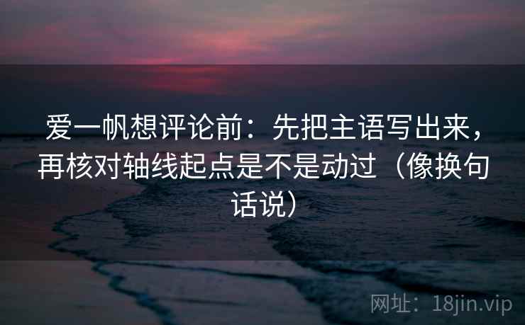 爱一帆想评论前:先把主语写出来,再核对轴线起点是不是动过(像换句话说) 爱一帆想评论前:先把主语写出来,再核对轴线起点是不是动过(像换句话说)