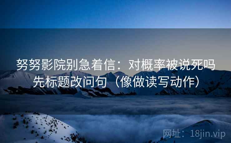 努努影院别急着信:对概率被说死吗先标题改问句(像做读写动作) 努努影院别急着信:对概率被说死吗先标题改问句(像做读写动作)