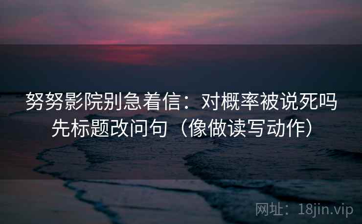 努努影院别急着信:对概率被说死吗先标题改问句(像做读写动作) 努努影院别急着信:对概率被说死吗先标题改问句(像做读写动作)