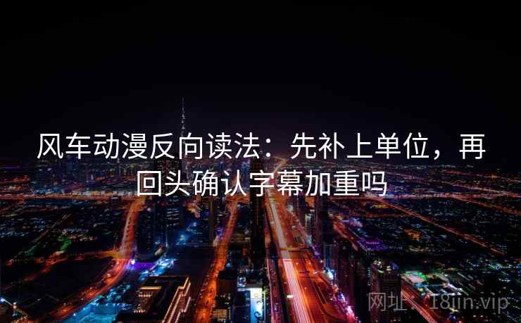 风车动漫反向读法:先补上单位,再回头确认字幕加重吗 风车动漫反向读法:先补上单位,再回头确认字幕加重吗