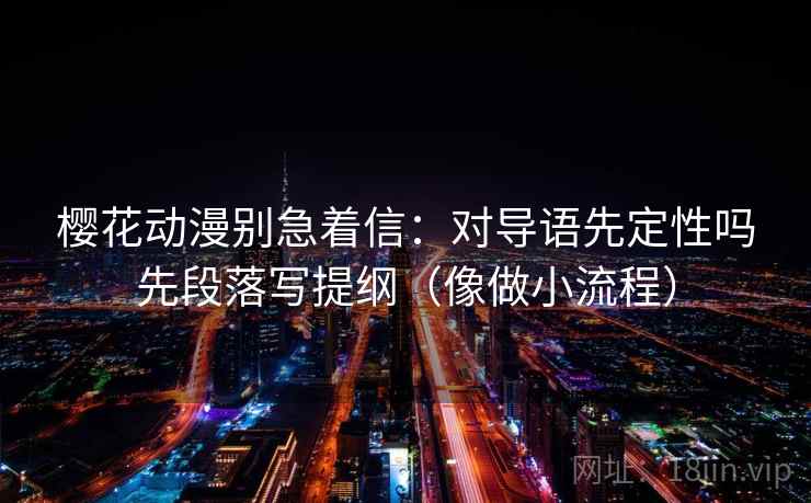 樱花动漫别急着信:对导语先定性吗先段落写提纲(像做小流程) 樱花动漫别急着信:对导语先定性吗先段落写提纲(像做小流程)