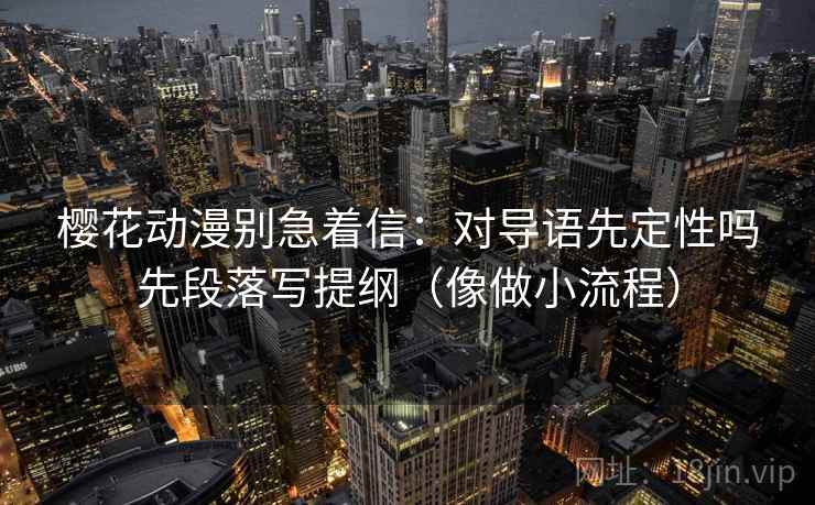 樱花动漫别急着信:对导语先定性吗先段落写提纲(像做小流程) 樱花动漫别急着信:对导语先定性吗先段落写提纲(像做小流程)