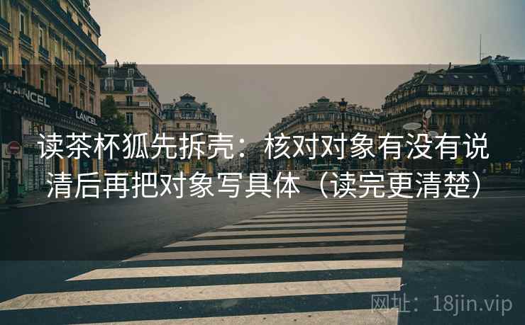 读茶杯狐先拆壳:核对对象有没有说清后再把对象写具体(读完更清楚) 读茶杯狐先拆壳:核对对象有没有说清后再把对象写具体(读完更清楚)
