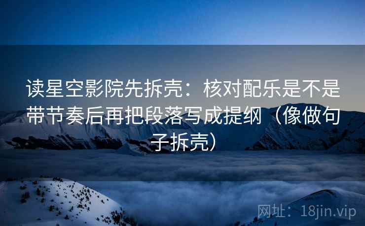 读星空影院先拆壳:核对配乐是不是带节奏后再把段落写成提纲(像做句子拆壳) 读星空影院先拆壳:核对配乐是不是带节奏后再把段落写成提纲(像做句子拆壳)