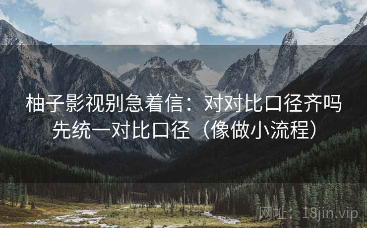 柚子影视别急着信:对对比口径齐吗先统一对比口径(像做小流程) 柚子影视别急着信:对对比口径齐吗先统一对比口径(像做小流程)