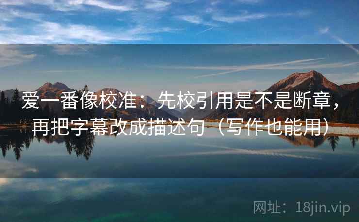 爱一番像校准:先校引用是不是断章,再把字幕改成描述句(写作也能用) 爱一番像校准:先校引用是不是断章,再把字幕改成描述句(写作也能用)