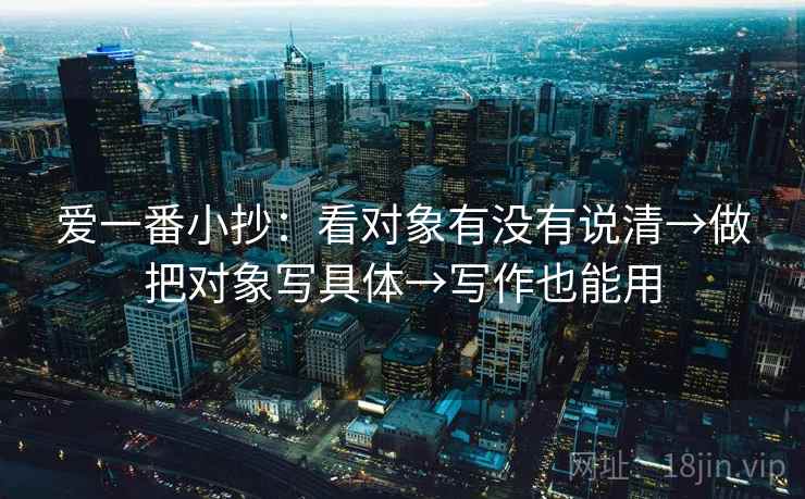 爱一番小抄:看对象有没有说清→做把对象写具体→写作也能用 爱一番小抄:看对象有没有说清→做把对象写具体→写作也能用
