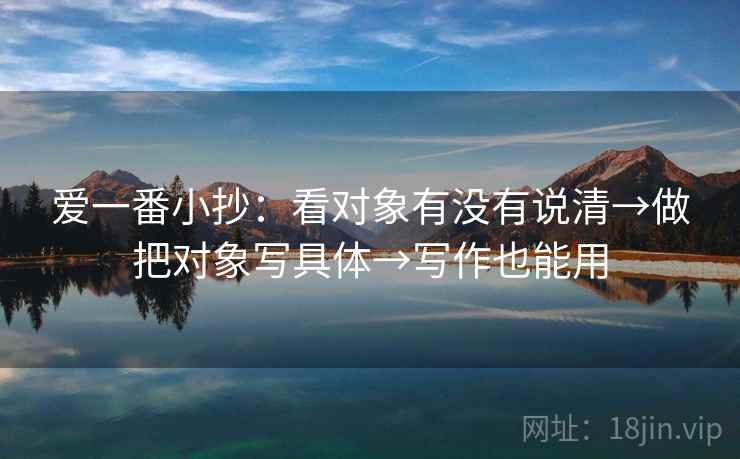 爱一番小抄:看对象有没有说清→做把对象写具体→写作也能用 爱一番小抄:看对象有没有说清→做把对象写具体→写作也能用