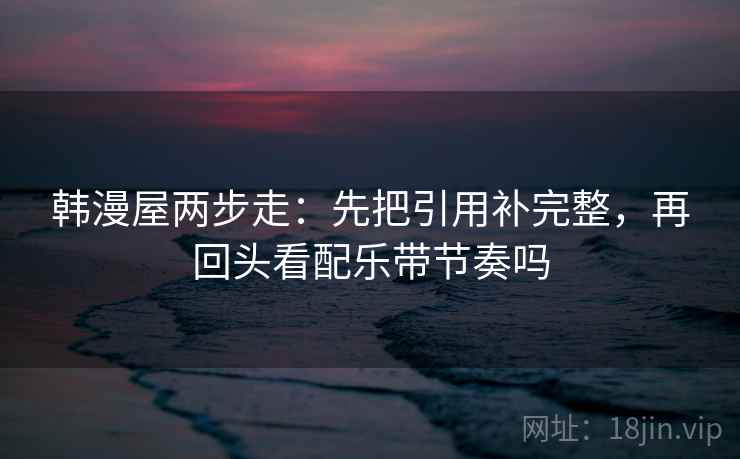 韩漫屋两步走:先把引用补完整,再回头看配乐带节奏吗 韩漫屋两步走:先把引用补完整,再回头看配乐带节奏吗