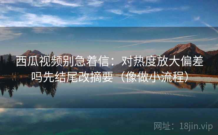 西瓜视频别急着信:对热度放大偏差吗先结尾改摘要(像做小流程) 西瓜视频别急着信:对热度放大偏差吗先结尾改摘要(像做小流程)