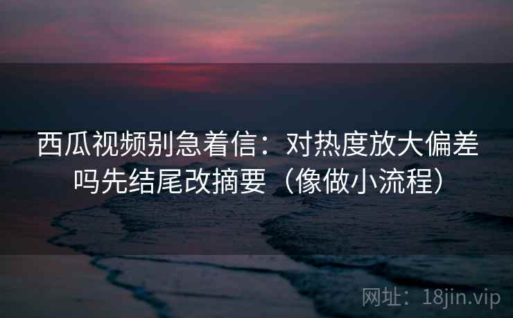 西瓜视频别急着信:对热度放大偏差吗先结尾改摘要(像做小流程) 西瓜视频别急着信:对热度放大偏差吗先结尾改摘要(像做小流程)