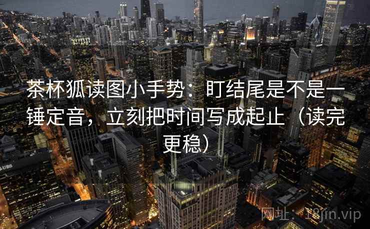茶杯狐读图小手势:盯结尾是不是一锤定音,立刻把时间写成起止(读完更稳) 茶杯狐读图小手势:盯结尾是不是一锤定音,立刻把时间写成起止(读完更稳)