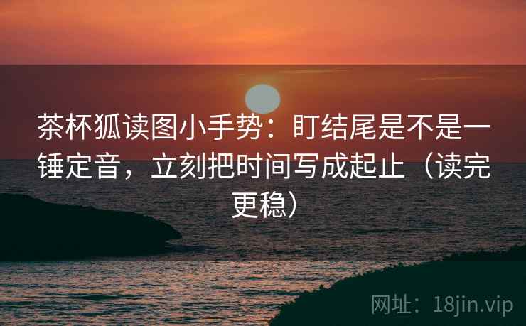 茶杯狐读图小手势:盯结尾是不是一锤定音,立刻把时间写成起止(读完更稳) 茶杯狐读图小手势:盯结尾是不是一锤定音,立刻把时间写成起止(读完更稳)